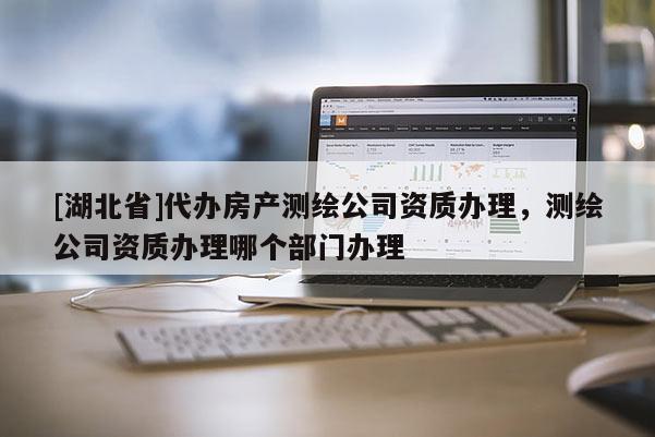 [湖北省]代辦房產(chǎn)測繪公司資質(zhì)辦理，測繪公司資質(zhì)辦理哪個部門辦理