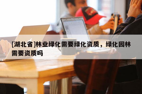 [湖北省]林業(yè)綠化需要綠化資質(zhì)，綠化園林需要資質(zhì)嗎