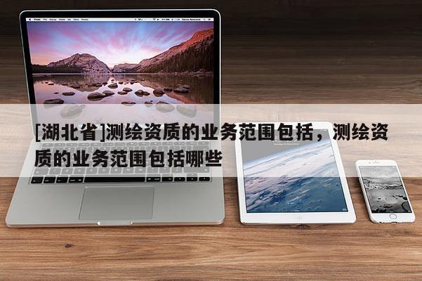[湖北省]測繪資質的業務范圍包括，測繪資質的業務范圍包括哪些