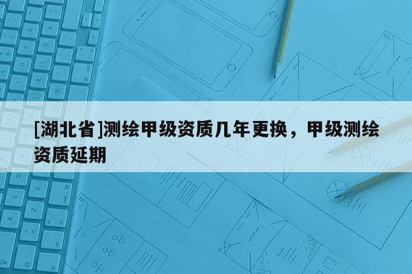 [湖北省]測繪甲級資質幾年更換，甲級測繪資質延期