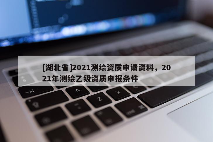 [湖北省]2021測繪資質申請資料，2021年測繪乙級資質申報條件