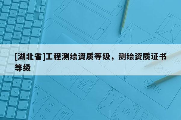 [湖北省]工程測繪資質等級，測繪資質證書等級