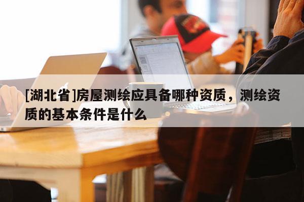 [湖北省]房屋測繪應(yīng)具備哪種資質(zhì)，測繪資質(zhì)的基本條件是什么