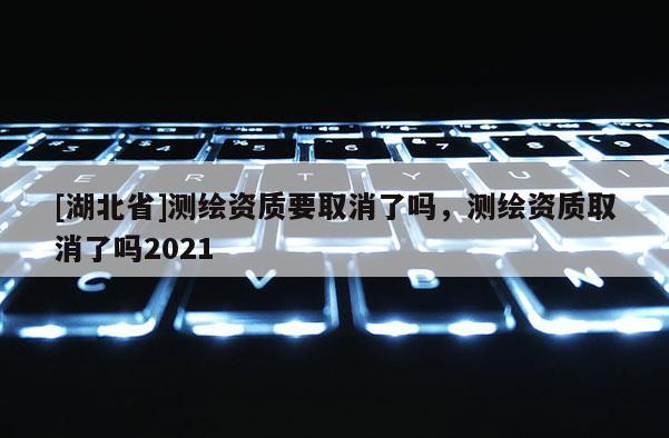 [湖北省]測繪資質要取消了嗎，測繪資質取消了嗎2021