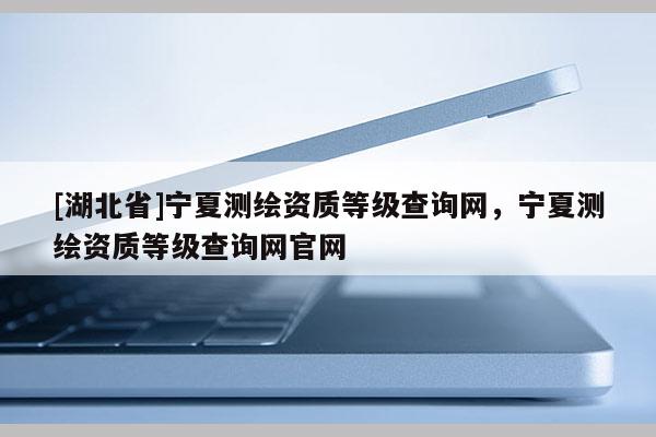 [湖北省]寧夏測繪資質(zhì)等級查詢網(wǎng)，寧夏測繪資質(zhì)等級查詢網(wǎng)官網(wǎng)