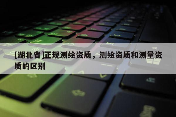 [湖北省]正規測繪資質，測繪資質和測量資質的區別