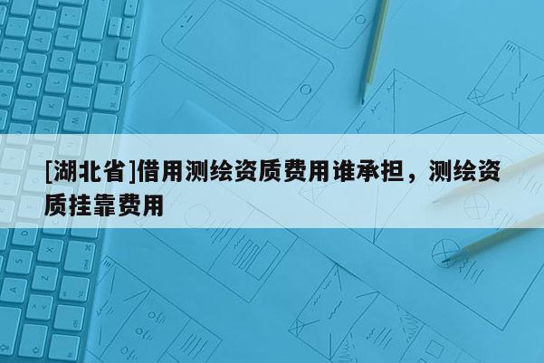 [湖北省]借用測繪資質費用誰承擔，測繪資質掛靠費用
