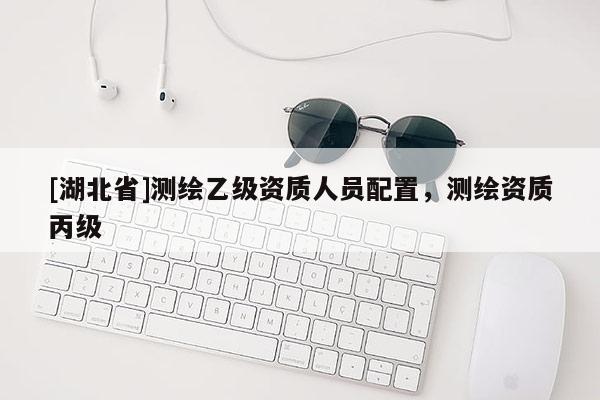 [湖北省]測繪乙級資質人員配置，測繪資質丙級