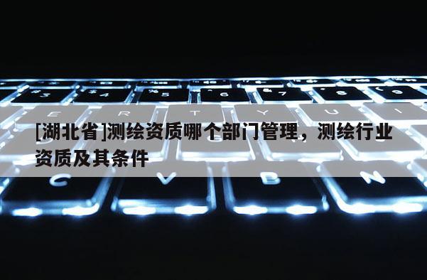 [湖北省]測繪資質哪個部門管理，測繪行業資質及其條件