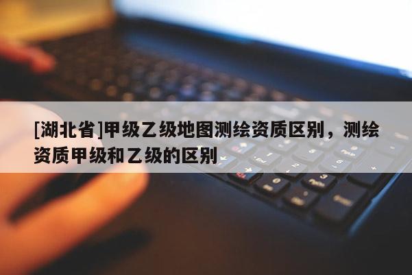 [湖北省]甲級乙級地圖測繪資質區別，測繪資質甲級和乙級的區別