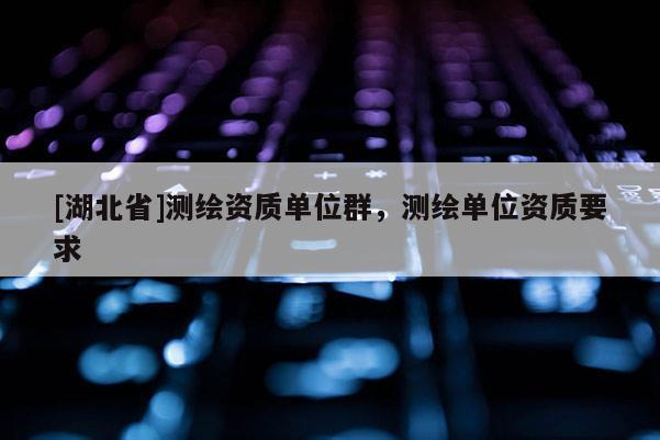 [湖北省]測繪資質單位群，測繪單位資質要求