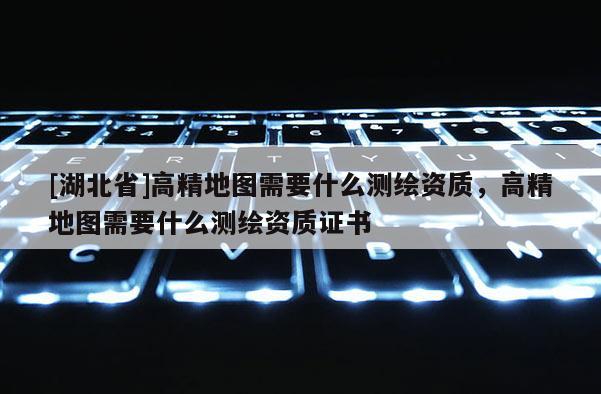 [湖北省]高精地圖需要什么測繪資質，高精地圖需要什么測繪資質證書