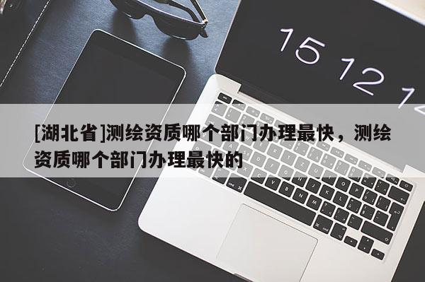 [湖北省]測繪資質哪個部門辦理最快，測繪資質哪個部門辦理最快的