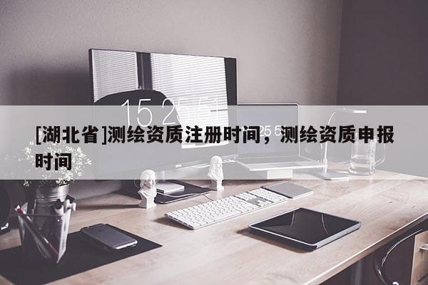 [湖北省]測繪資質注冊時間，測繪資質申報時間