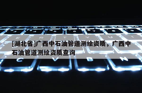 [湖北省]廣西中石油管道測(cè)繪資質(zhì)，廣西中石油管道測(cè)繪資質(zhì)查詢