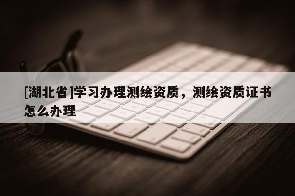 [湖北省]學習辦理測繪資質，測繪資質證書怎么辦理