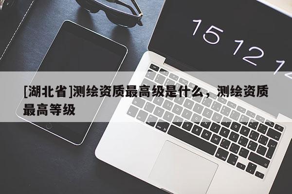 [湖北省]測繪資質最高級是什么，測繪資質最高等級