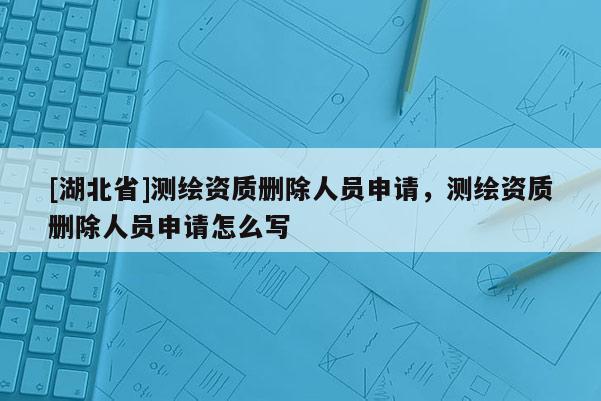 [湖北省]測繪資質(zhì)刪除人員申請，測繪資質(zhì)刪除人員申請怎么寫