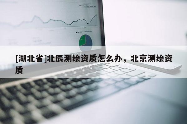 [湖北省]北辰測繪資質怎么辦，北京測繪資質