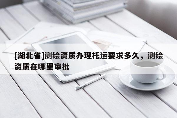 [湖北省]測繪資質(zhì)辦理托運(yùn)要求多久，測繪資質(zhì)在哪里審批