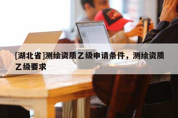 [湖北省]測繪資質乙級申請條件，測繪資質乙級要求