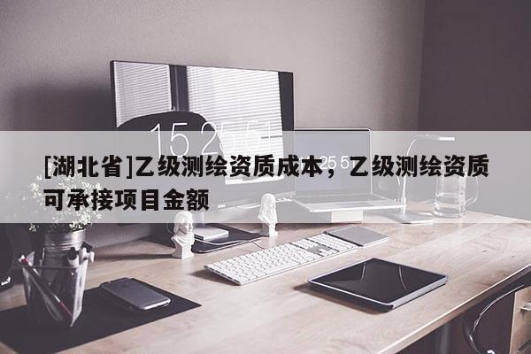[湖北省]乙級測繪資質成本，乙級測繪資質可承接項目金額