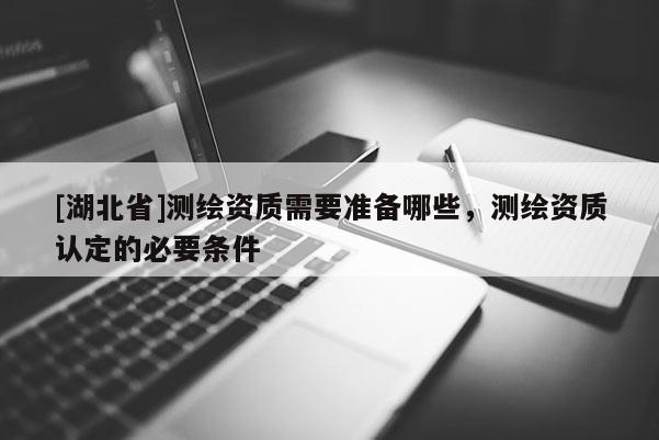 [湖北省]測繪資質需要準備哪些，測繪資質認定的必要條件