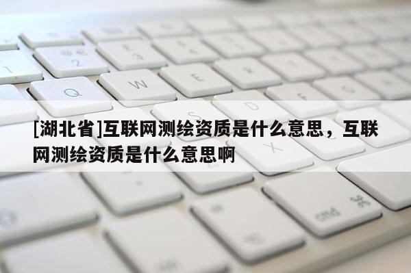 [湖北省]互聯網測繪資質是什么意思，互聯網測繪資質是什么意思啊