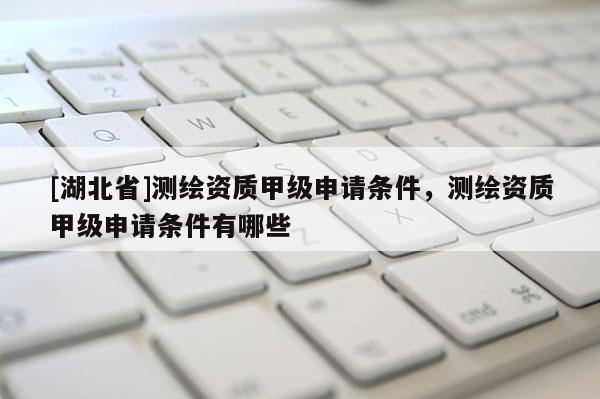 [湖北省]測繪資質甲級申請條件，測繪資質甲級申請條件有哪些