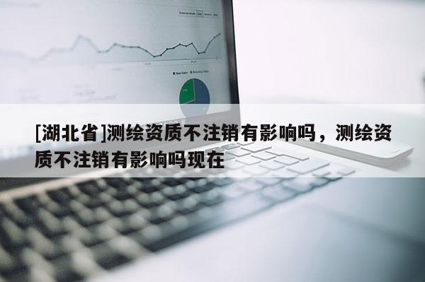 [湖北省]測(cè)繪資質(zhì)不注銷(xiāo)有影響嗎，測(cè)繪資質(zhì)不注銷(xiāo)有影響嗎現(xiàn)在