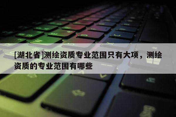 [湖北省]測繪資質(zhì)專業(yè)范圍只有大項，測繪資質(zhì)的專業(yè)范圍有哪些