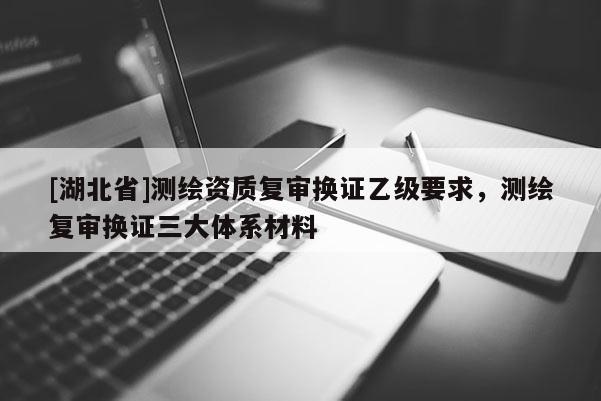 [湖北省]測繪資質復審換證乙級要求，測繪復審換證三大體系材料