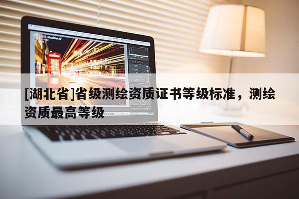 [湖北省]省級測繪資質(zhì)證書等級標準，測繪資質(zhì)最高等級