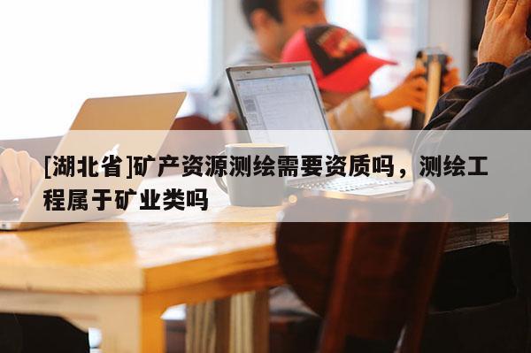 [湖北省]礦產(chǎn)資源測(cè)繪需要資質(zhì)嗎，測(cè)繪工程屬于礦業(yè)類嗎