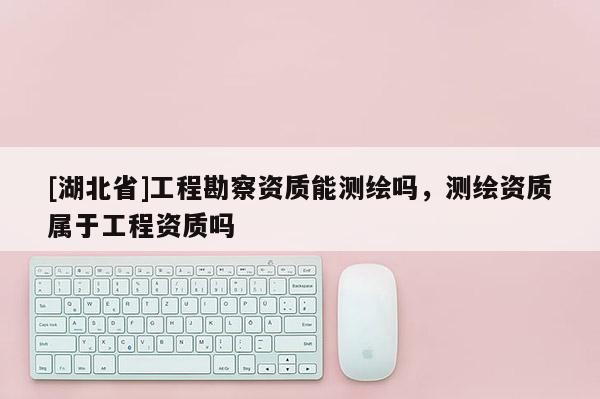 [湖北省]工程勘察資質能測繪嗎，測繪資質屬于工程資質嗎