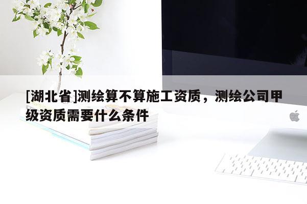 [湖北省]測繪算不算施工資質，測繪公司甲級資質需要什么條件