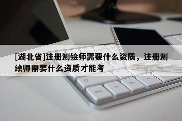 [湖北省]注冊測繪師需要什么資質，注冊測繪師需要什么資質才能考