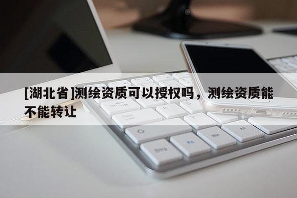 [湖北省]測繪資質可以授權嗎，測繪資質能不能轉讓