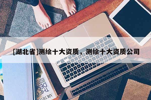 [湖北省]測繪十大資質，測繪十大資質公司