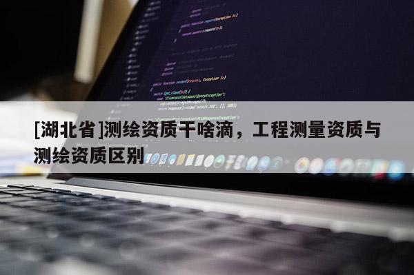 [湖北省]測繪資質(zhì)干啥滴，工程測量資質(zhì)與測繪資質(zhì)區(qū)別