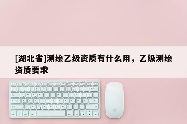[湖北省]測繪乙級資質(zhì)有什么用，乙級測繪資質(zhì)要求