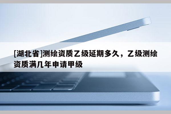 [湖北省]測繪資質(zhì)乙級延期多久，乙級測繪資質(zhì)滿幾年申請甲級
