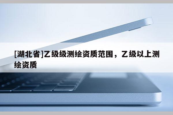 [湖北省]乙級級測繪資質(zhì)范圍，乙級以上測繪資質(zhì)