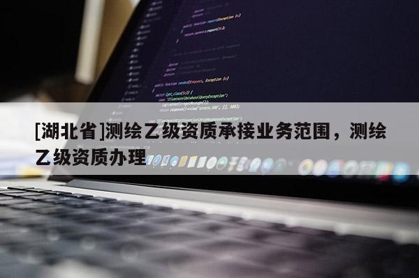 [湖北省]測繪乙級資質承接業務范圍，測繪乙級資質辦理