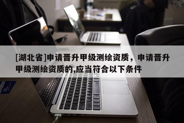 [湖北省]申請晉升甲級測繪資質，申請晉升甲級測繪資質的,應當符合以下條件