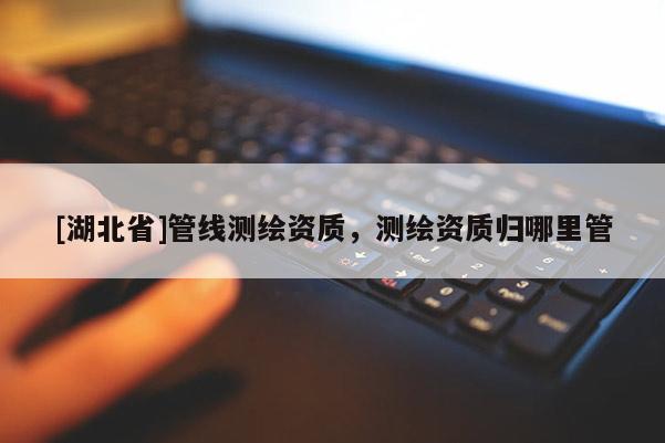 [湖北省]管線測繪資質，測繪資質歸哪里管