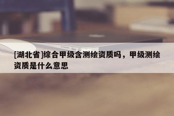 [湖北省]綜合甲級含測繪資質嗎，甲級測繪資質是什么意思