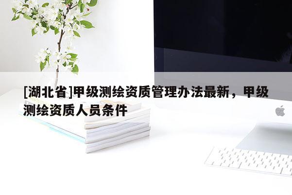 [湖北省]甲級(jí)測(cè)繪資質(zhì)管理辦法最新，甲級(jí)測(cè)繪資質(zhì)人員條件