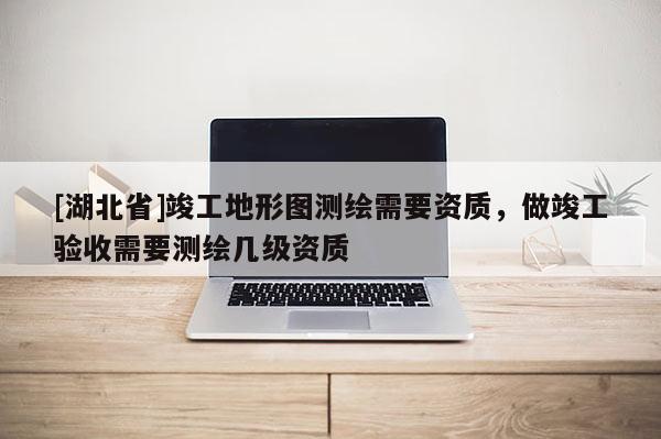 [湖北省]竣工地形圖測(cè)繪需要資質(zhì)，做竣工驗(yàn)收需要測(cè)繪幾級(jí)資質(zhì)
