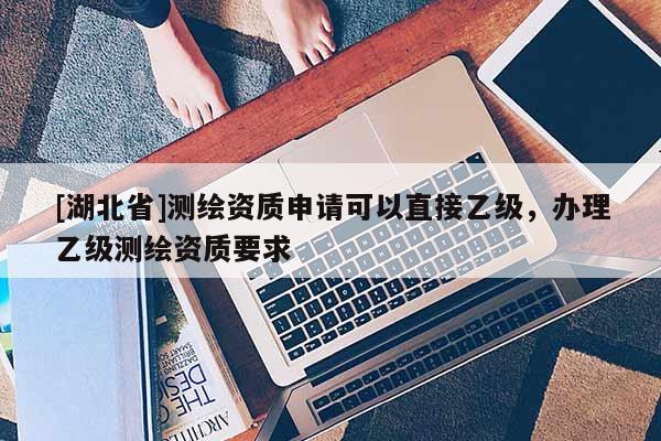 [湖北省]測繪資質申請可以直接乙級，辦理乙級測繪資質要求